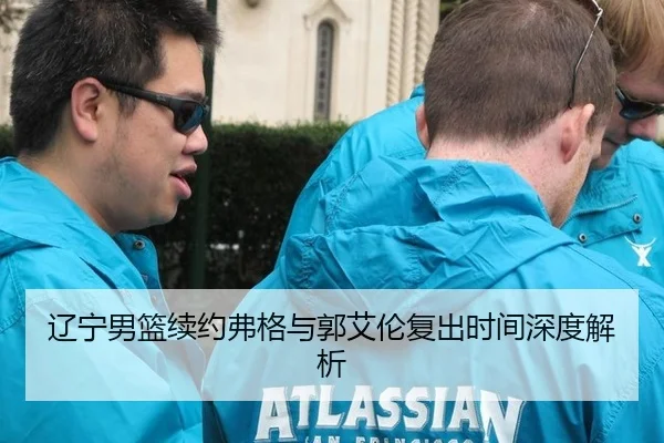 辽宁男篮续约弗格与郭艾伦复出时间深度解析
