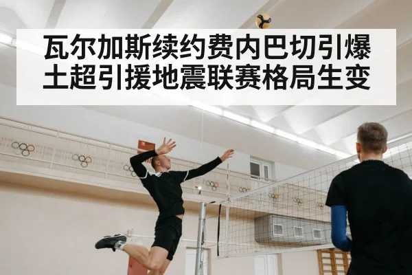 瓦尔加斯续约费内巴切引爆土超引援地震联赛格局生变