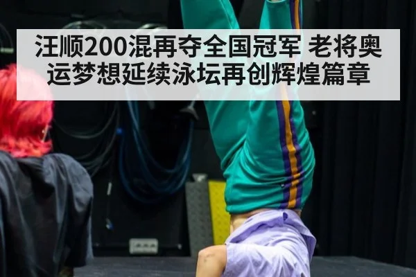 汪顺200混再夺全国冠军 老将奥运梦想延续泳坛再创辉煌篇章