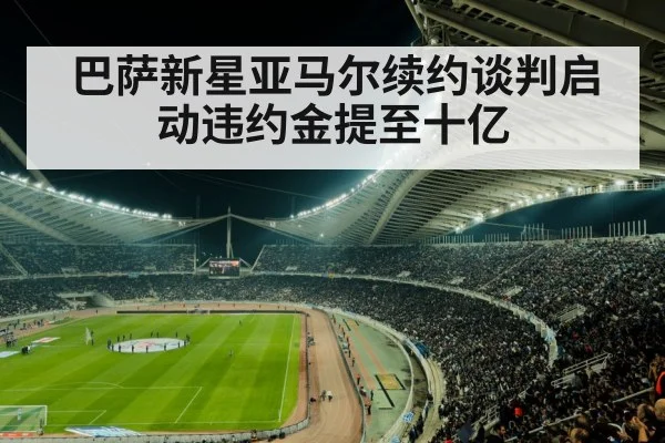 巴萨新星亚马尔续约谈判启动违约金提至十亿