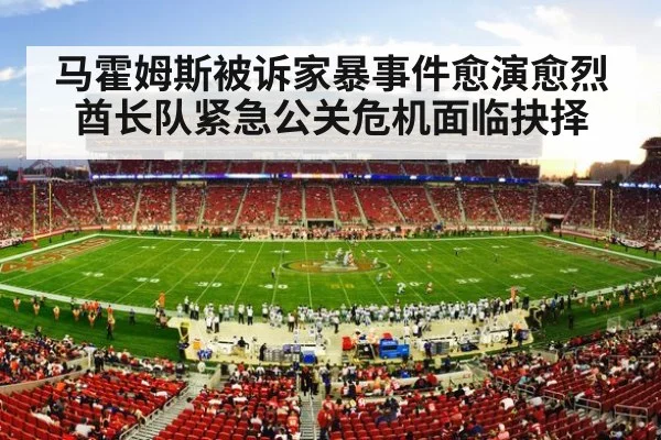 马霍姆斯被诉家暴事件愈演愈烈 酋长队紧急公关危机面临抉择