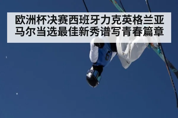 欧洲杯决赛西班牙力克英格兰亚马尔当选最佳新秀谱写青春篇章